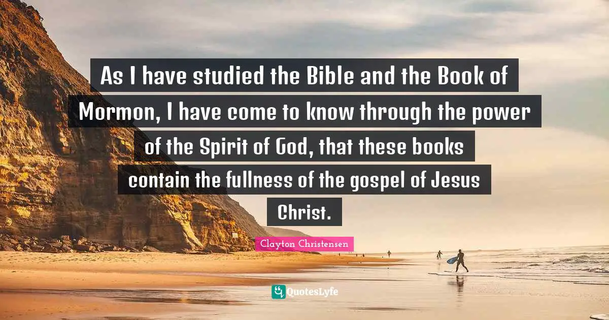 As I have studied the Bible and the Book of Mormon, I have come to know through the power of the Spirit of God, that these books contain the fullness of the gospel of Jesus Christ.