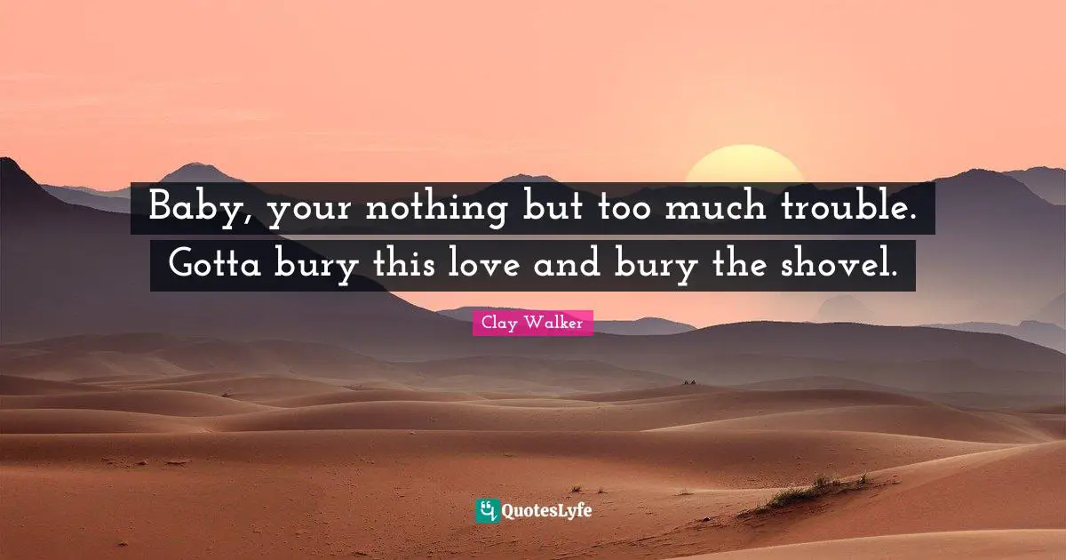 Baby, your nothing but too much trouble. Gotta bury this love and bury the shovel.