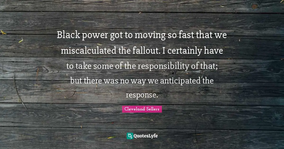 Black power got to moving so fast that we miscalculated the fallout. I certainly have to take some of the responsibility of that; but there was no way we anticipated the response.