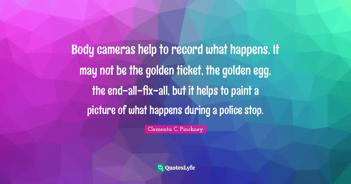 Body cameras help to record what happens. It may not be the golden ticket, the golden egg, the end-all-fix-all, but it helps to paint a picture of what happens during a police stop.