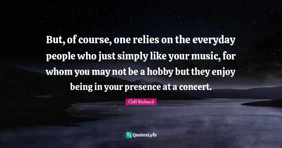 Cliff Richard Quotes: "But, of course, one relies on the everyday people who just simply like your music, for whom you may not be a hobby but they enjoy being in your presence at a concert."