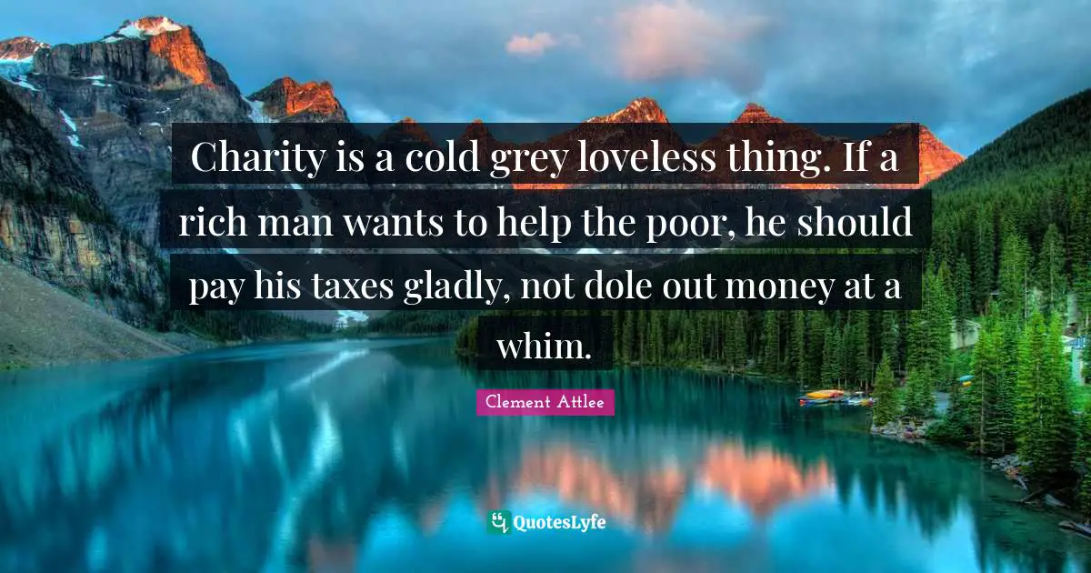Clement Attlee Quotes: Charity is a cold grey loveless thing. If a rich man wants to help the poor, he should pay his taxes gladly, not dole out money at a whim.