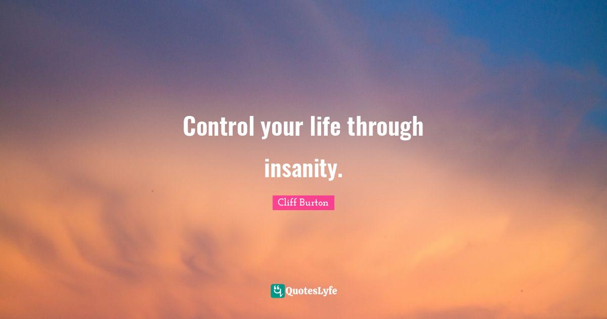 Control your life through insanity.
