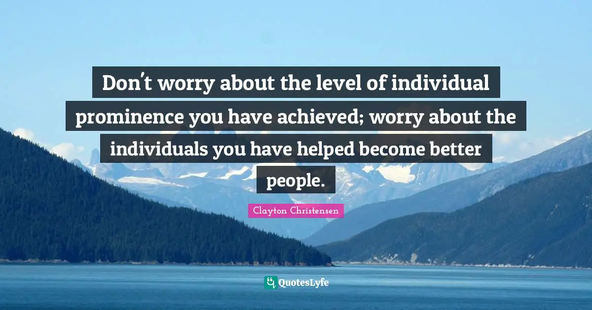 Don't worry about the level of individual prominence you have achieved; worry about the individuals you have helped become better people.