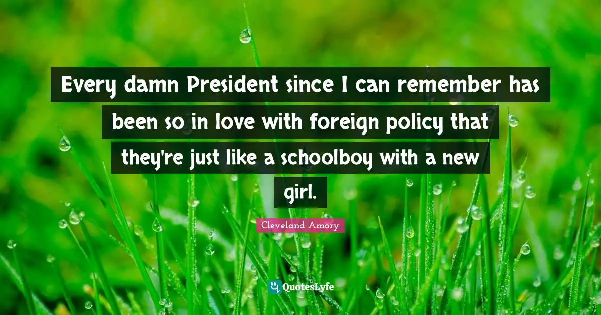 Every damn President since I can remember has been so in love with foreign policy that they're just like a schoolboy with a new girl.