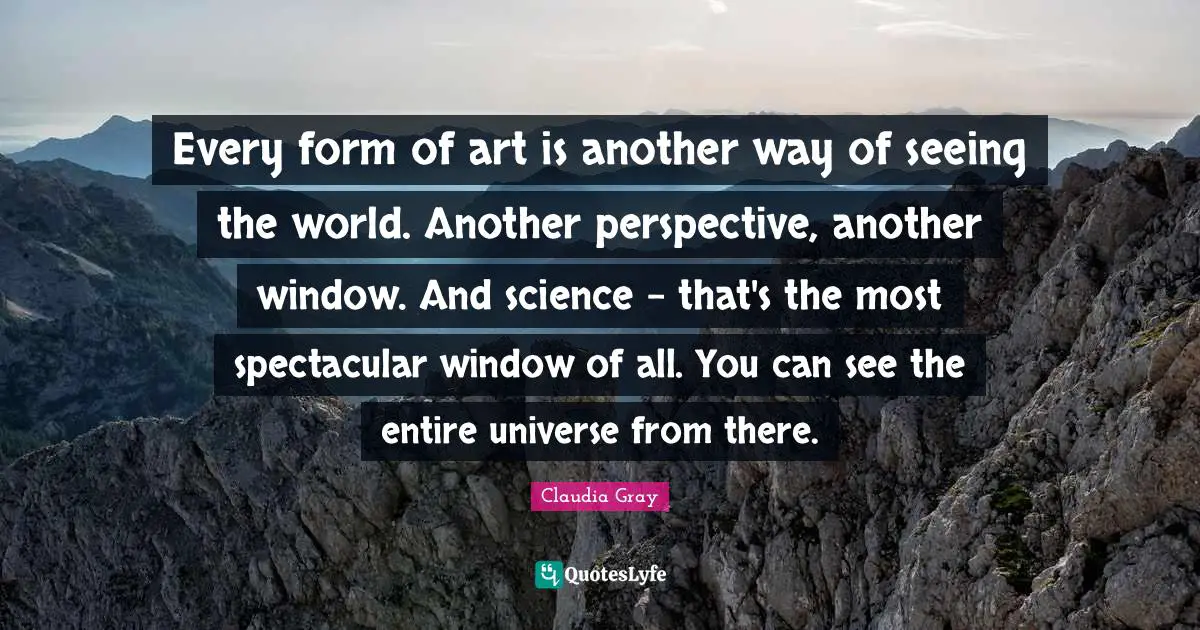 Every form of art is another way of seeing the world. Another perspective, another window. And science - that's the most spectacular window of all. You can see the entire universe from there.