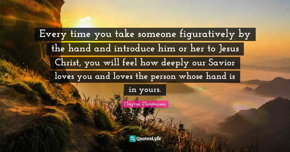 Every time you take someone figuratively by the hand and introduce him or her to Jesus Christ, you will feel how deeply our Savior loves you and loves the person whose hand is in yours.