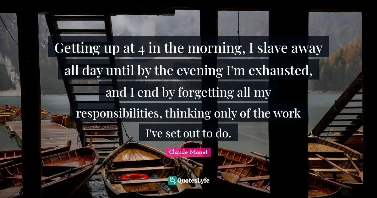 Getting up at 4 in the morning, I slave away all day until by the evening I'm exhausted, and I end by forgetting all my responsibilities, thinking only of the work I've set out to do.