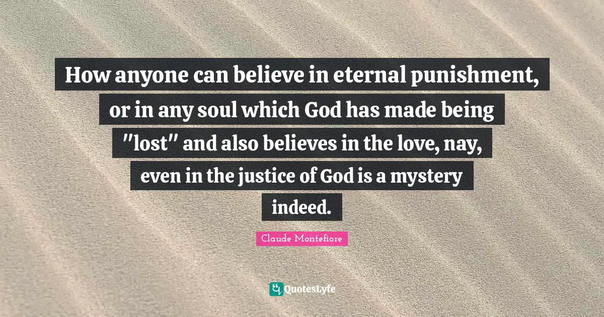 How anyone can believe in eternal punishment, or in any soul which God has made being "lost" and also believes in the love, nay, even in the justice of God is a mystery indeed.
