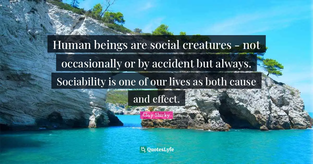Clay Shirky Quotes: "Human beings are social creatures - not occasionally or by accident but always. Sociability is one of our lives as both cause and effect."