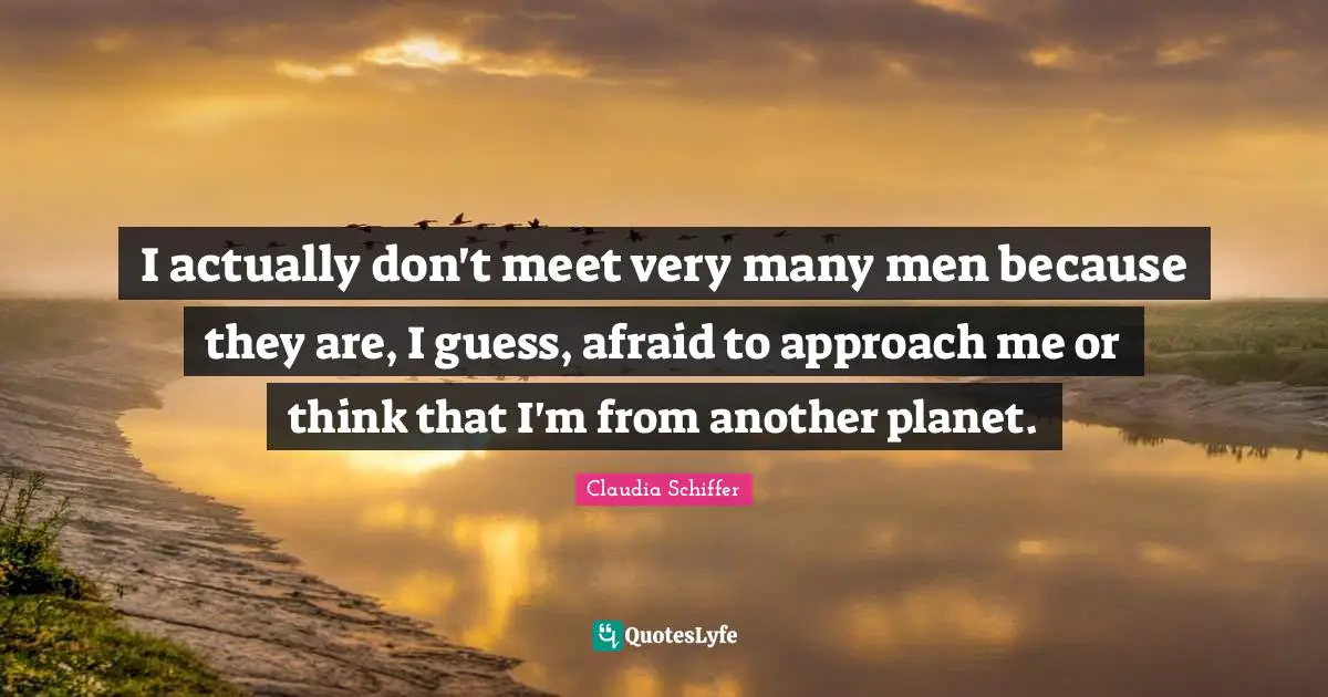 I actually don't meet very many men because they are, I guess, afraid to approach me or think that I'm from another planet.