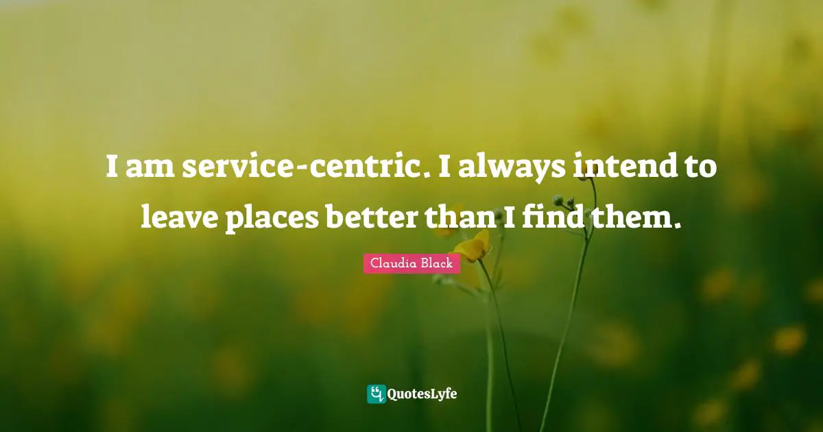 I am service-centric. I always intend to leave places better than I find them.