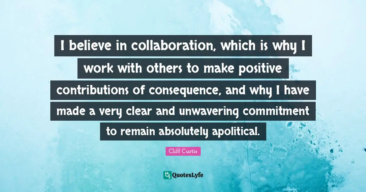 Cliff Curtis Quotes: "I believe in collaboration, which is why I work with others to make positive contributions of consequence, and why I have made a very clear and unwavering commitment to remain absolutely apolitical."