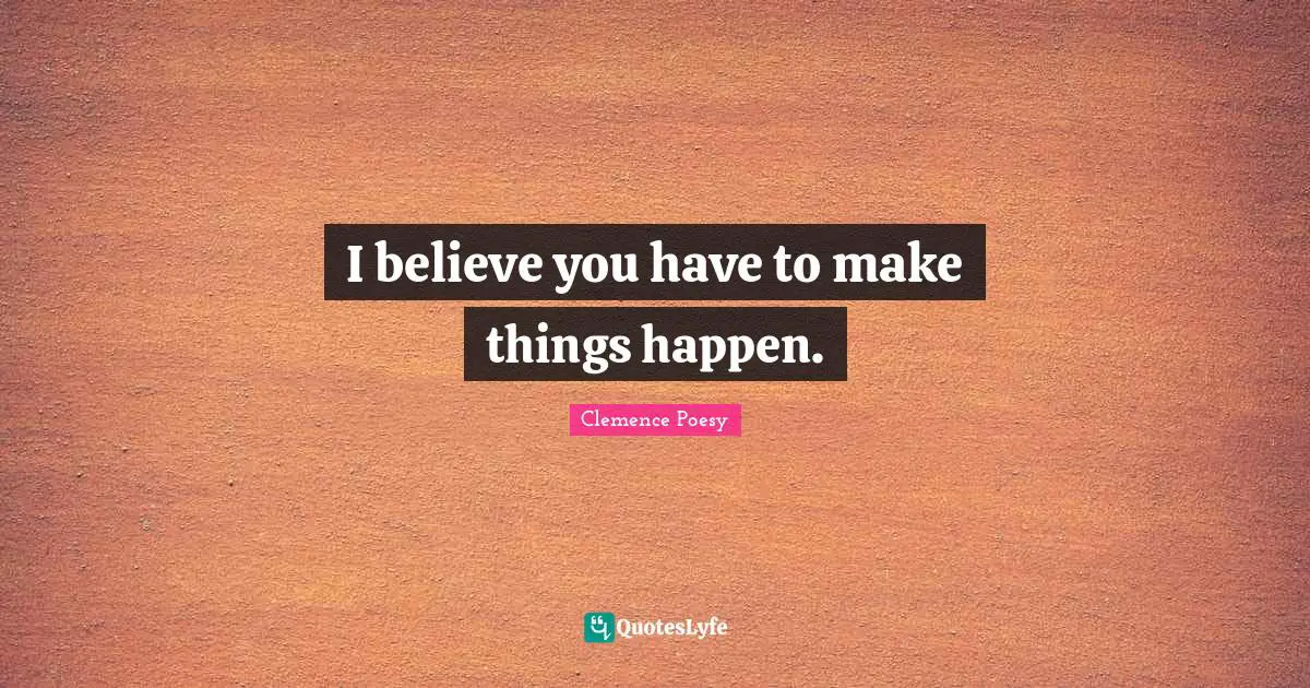 I believe you have to make things happen.
