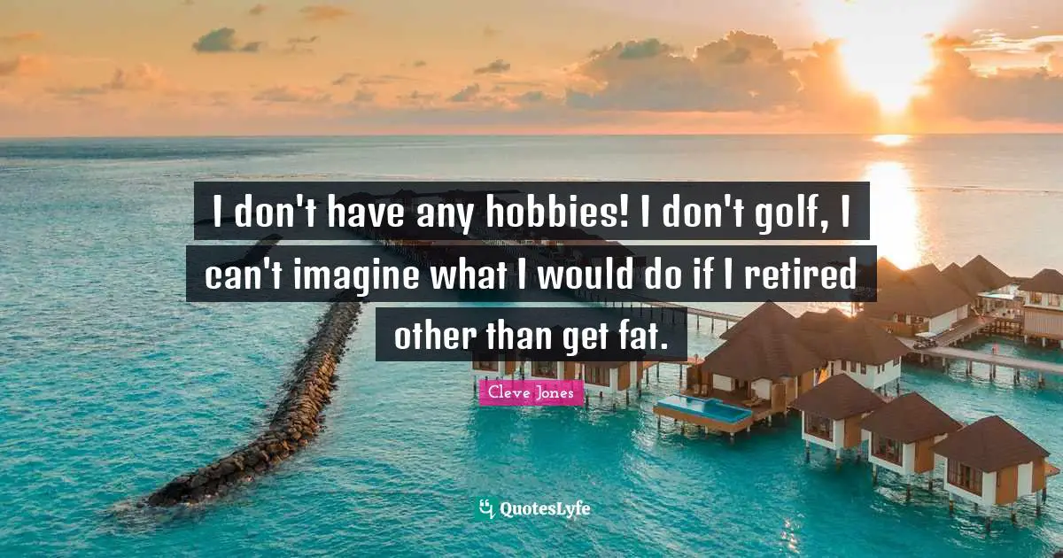 I don't have any hobbies! I don't golf, I can't imagine what I would do if I retired other than get fat.