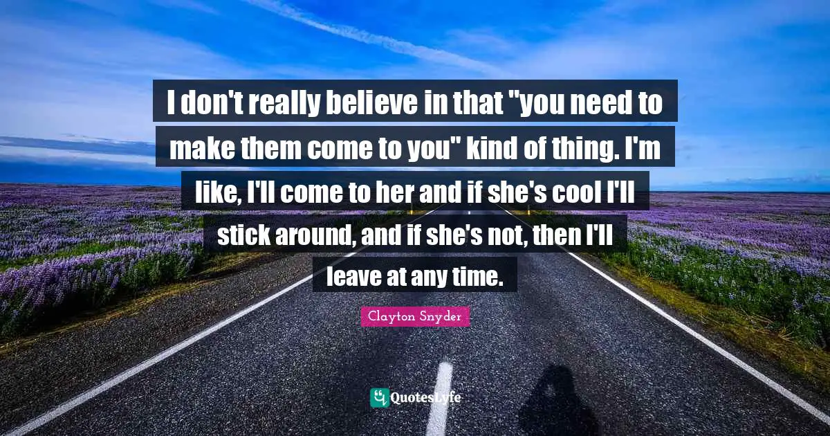 Clayton Snyder Quotes: "I don't really believe in that "you need to make them come to you" kind of thing. I'm like, I'll come to her and if she's cool I'll stick around, and if she's not, then I'll leave at any time."