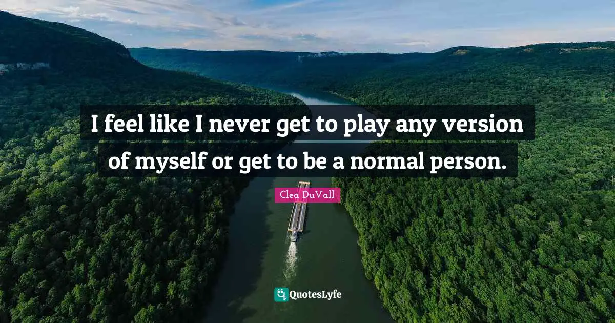 I feel like I never get to play any version of myself or get to be a normal person.