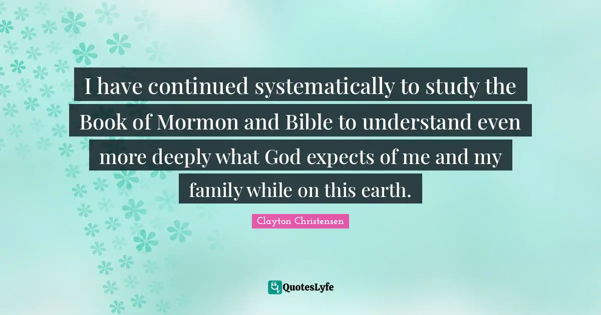 I have continued systematically to study the Book of Mormon and Bible to understand even more deeply what God expects of me and my family while on this earth.
