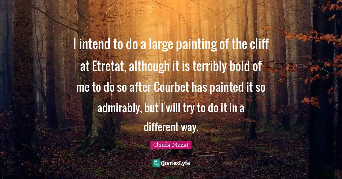 I intend to do a large painting of the cliff at Etretat, although it is terribly bold of me to do so after Courbet has painted it so admirably, but I will try to do it in a different way.