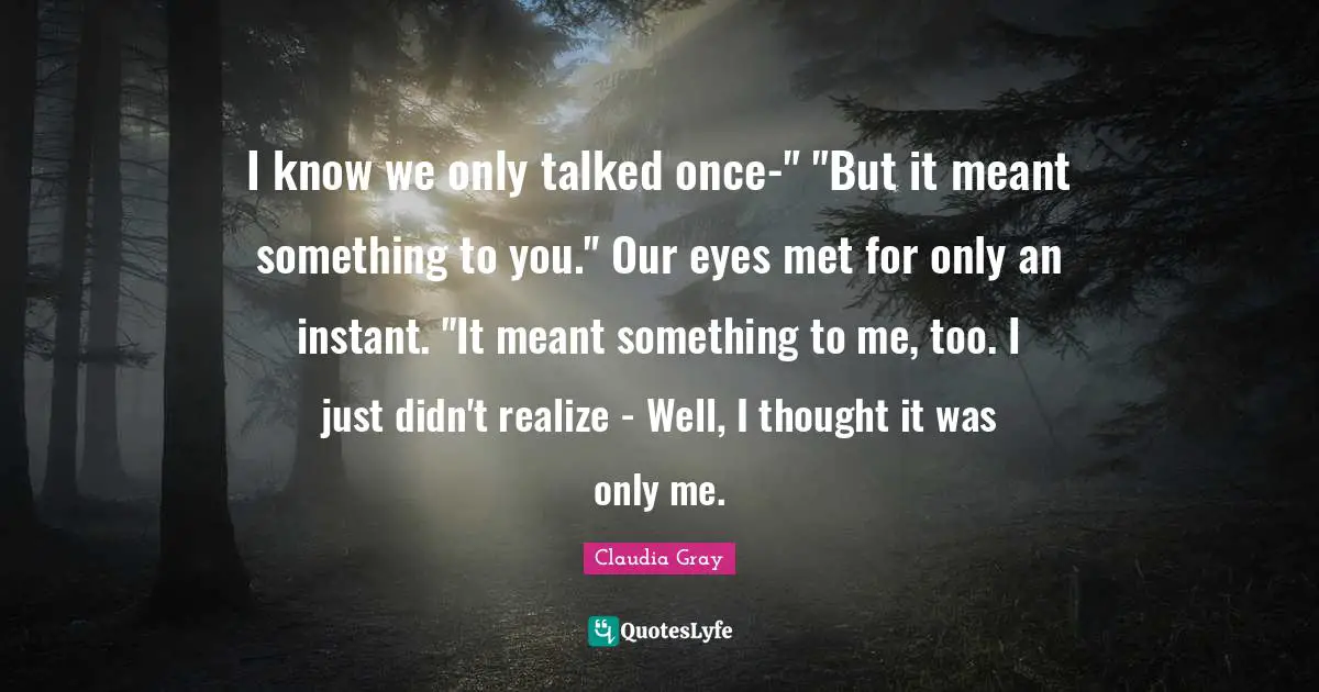 I know we only talked once-" "But it meant something to you." Our eyes met for only an instant. "It meant something to me, too. I just didn't realize - Well, I thought it was only me.