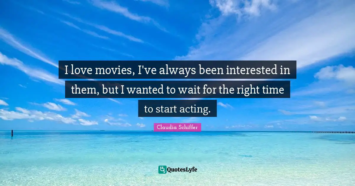 I love movies, I've always been interested in them, but I wanted to wait for the right time to start acting.