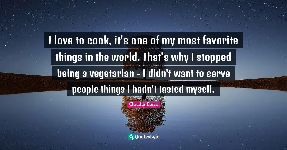 I love to cook, it's one of my most favorite things in the world. That's why I stopped being a vegetarian - I didn't want to serve people things I hadn't tasted myself.