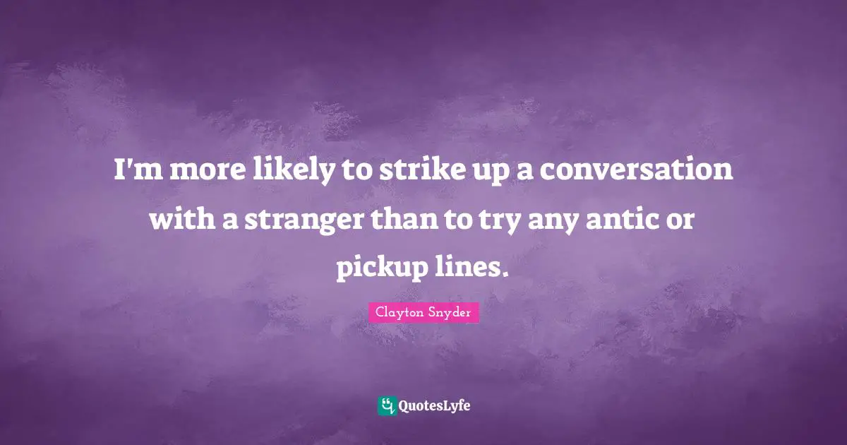 I'm more likely to strike up a conversation with a stranger than to try any antic or pickup lines.
