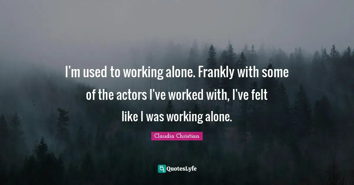 I'm used to working alone. Frankly with some of the actors I've worked with, I've felt like I was working alone.