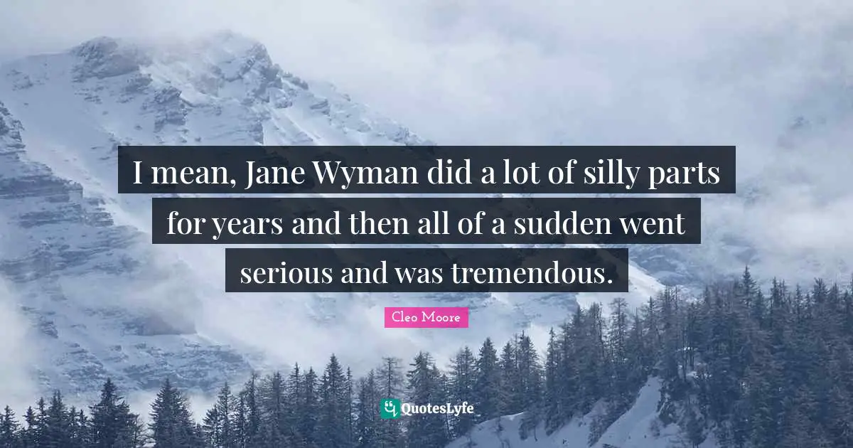 I mean, Jane Wyman did a lot of silly parts for years and then all of a sudden went serious and was tremendous.