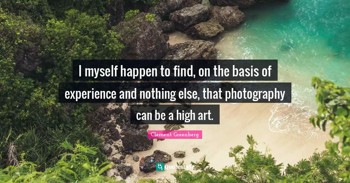 I myself happen to find, on the basis of experience and nothing else, that photography can be a high art.