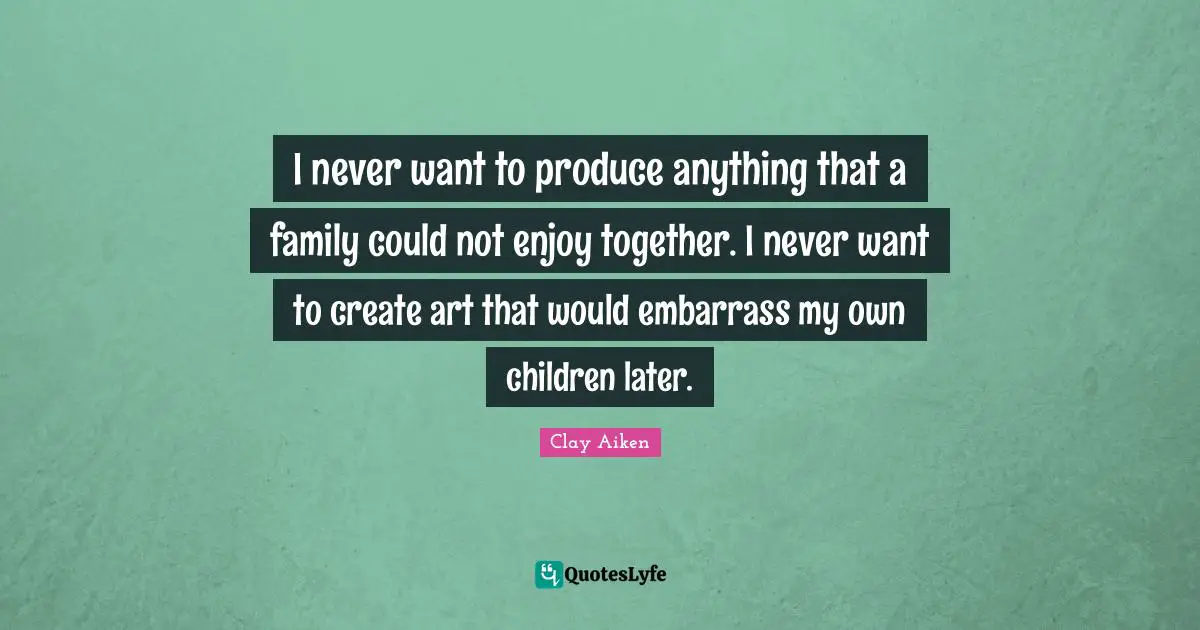 I never want to produce anything that a family could not enjoy together. I never want to create art that would embarrass my own children later.