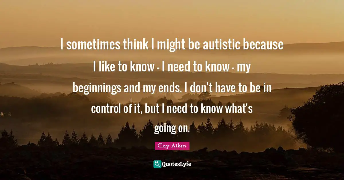 I sometimes think I might be autistic because I like to know - I need to know - my beginnings and my ends. I don't have to be in control of it, but I need to know what's going on.