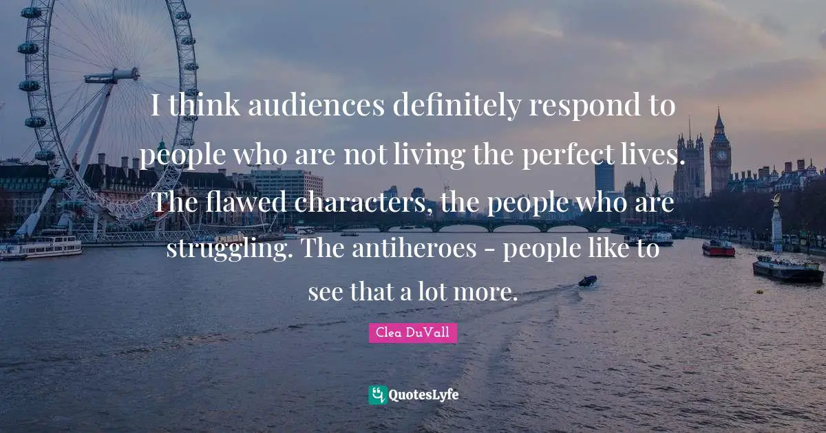 I think audiences definitely respond to people who are not living the perfect lives. The flawed characters, the people who are struggling. The antiheroes - people like to see that a lot more.