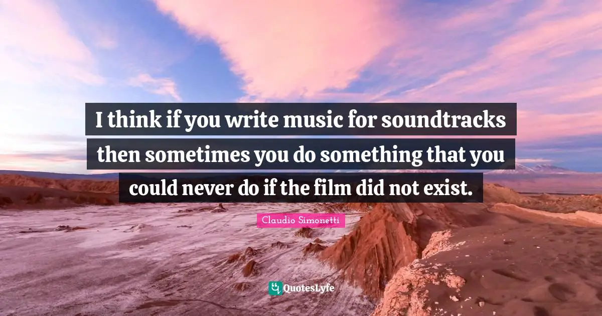 I think if you write music for soundtracks then sometimes you do something that you could never do if the film did not exist.