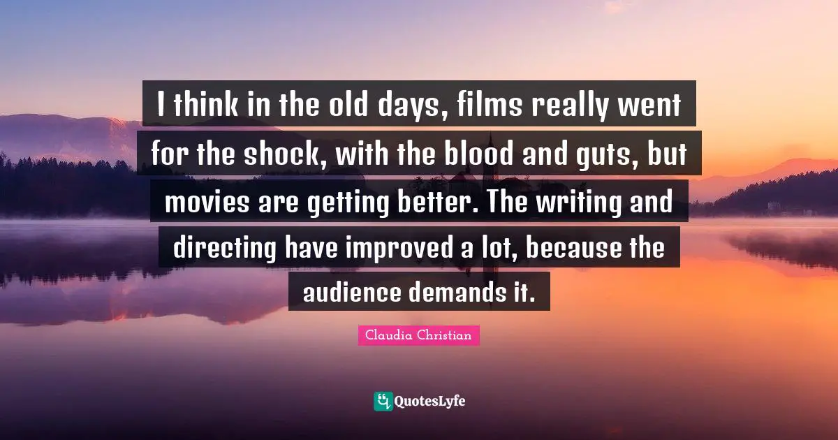 I think in the old days, films really went for the shock, with the blood and guts, but movies are getting better. The writing and directing have improved a lot, because the audience demands it.