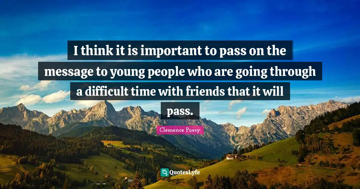 I think it is important to pass on the message to young people who are going through a difficult time with friends that it will pass.