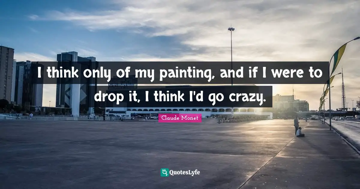 I think only of my painting, and if I were to drop it, I think I'd go crazy.
