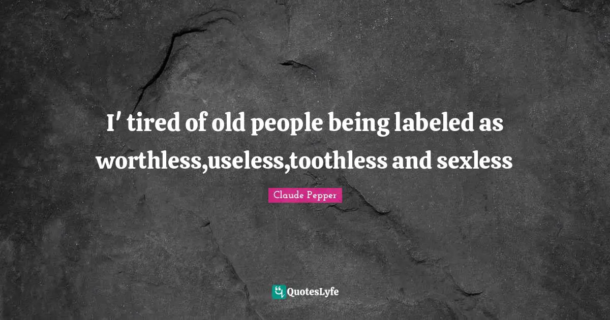 I' tired of old people being labeled as worthless,useless,toothless and sexless