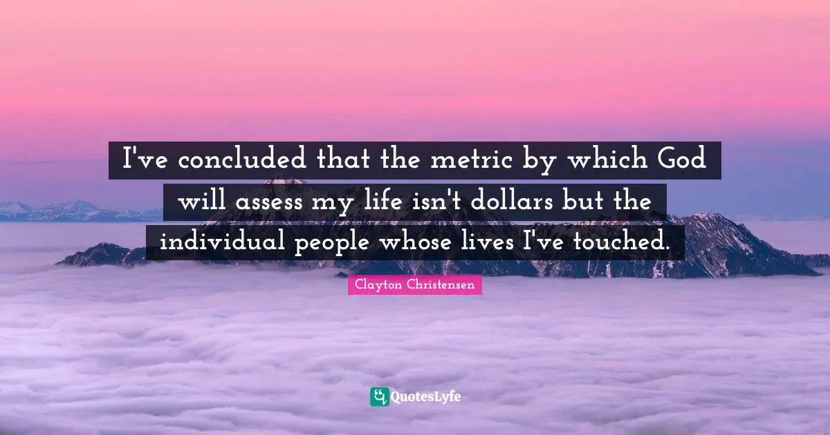 I've concluded that the metric by which God will assess my life isn't dollars but the individual people whose lives I've touched.