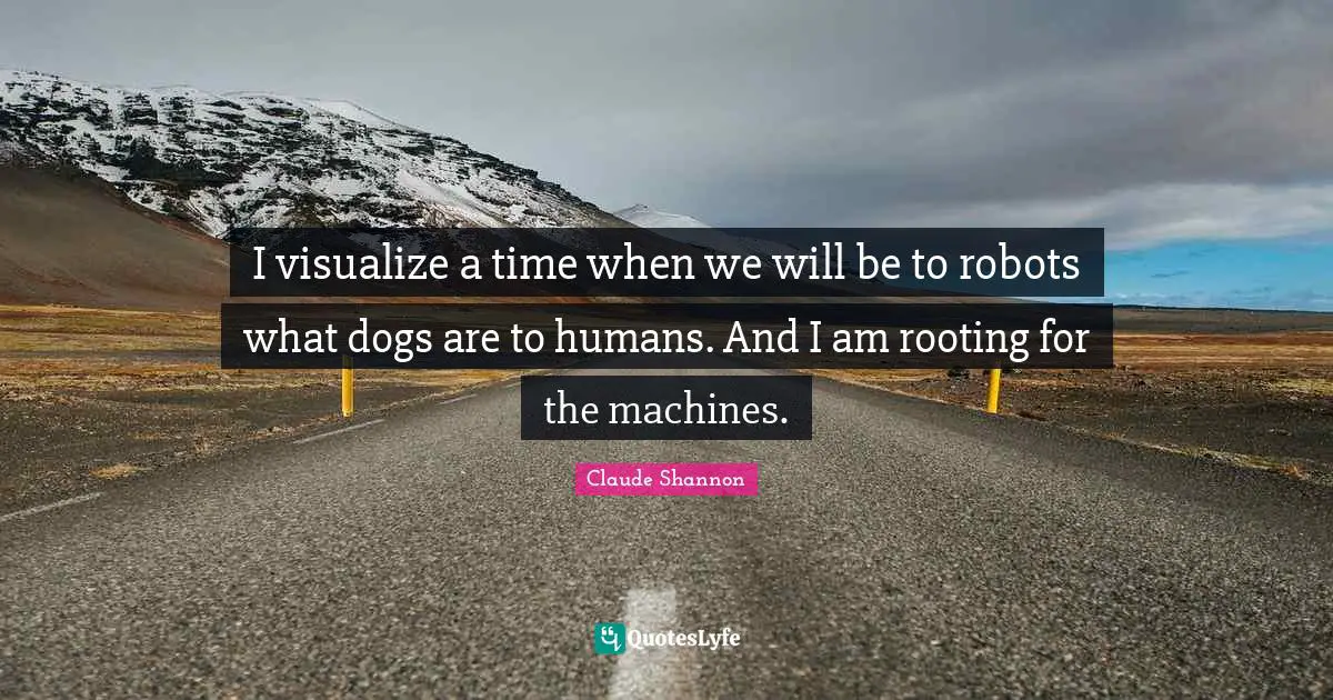 I visualize a time when we will be to robots what dogs are to humans. And I am rooting for the machines.