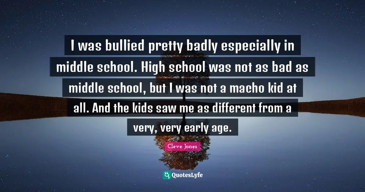 I was bullied pretty badly especially in middle school. High school was not as bad as middle school, but I was not a macho kid at all. And the kids saw me as different from a very, very early age.