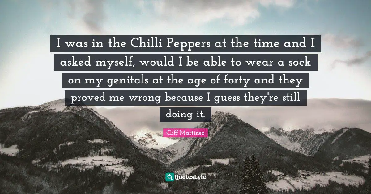 I was in the Chilli Peppers at the time and I asked myself, would I be able to wear a sock on my genitals at the age of forty and they proved me wrong because I guess they're still doing it.