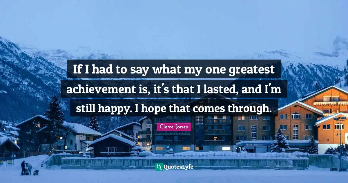 If I had to say what my one greatest achievement is, it's that I lasted, and I'm still happy. I hope that comes through.
