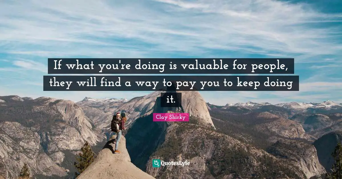 If what you're doing is valuable for people, they will find a way to pay you to keep doing it.