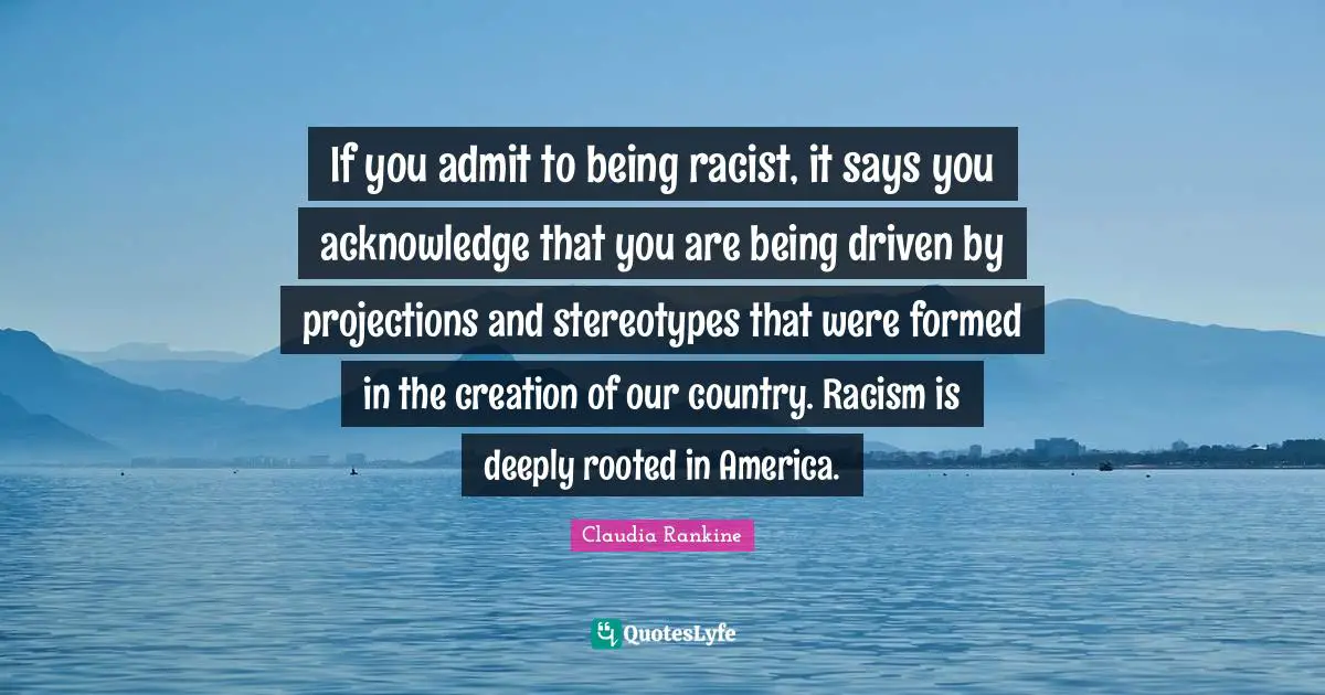Claudia Rankine Quotes: "If you admit to being racist, it says you acknowledge that you are being driven by projections and stereotypes that were formed in the creation of our country. Racism is deeply rooted in America."
