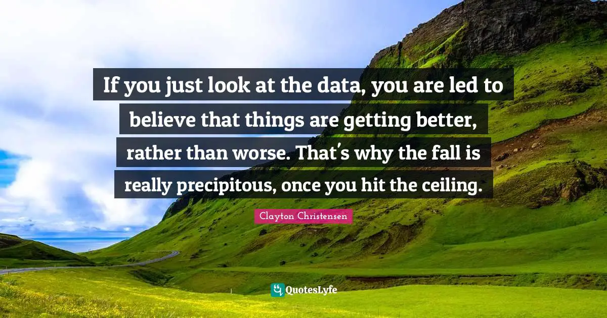 If you just look at the data, you are led to believe that things are getting better, rather than worse. That's why the fall is really precipitous, once you hit the ceiling.