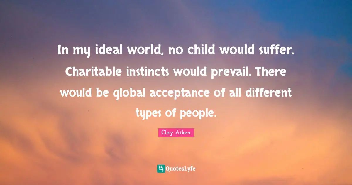 In my ideal world, no child would suffer. Charitable instincts would prevail. There would be global acceptance of all different types of people.
