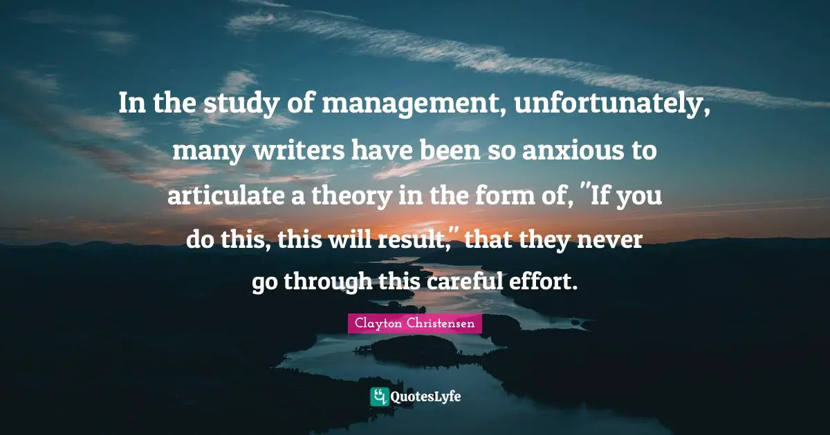 In the study of management, unfortunately, many writers have been so anxious to articulate a theory in the form of, "If you do this, this will result," that they never go through this careful effort.