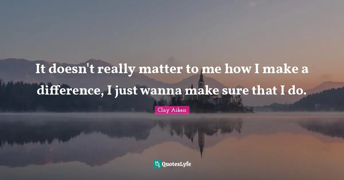 It doesn't really matter to me how I make a difference, I just wanna make sure that I do.