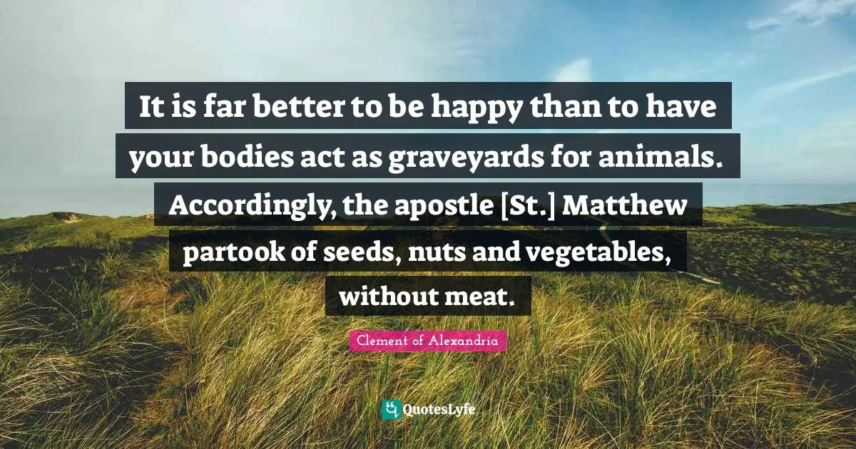 It is far better to be happy than to have your bodies act as graveyards for animals. Accordingly, the apostle [St.] Matthew partook of seeds, nuts and vegetables, without meat.